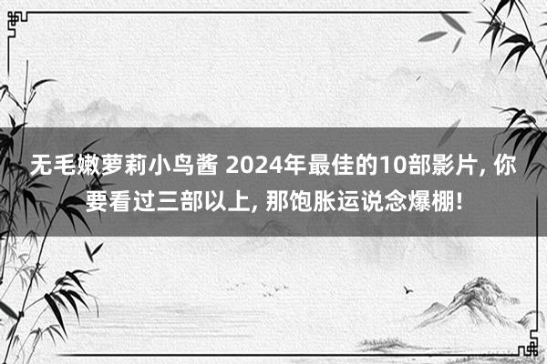 无毛嫩萝莉小鸟酱 2024年最佳的10部影片， 你要看过三部以上， 那饱胀运说念爆棚!