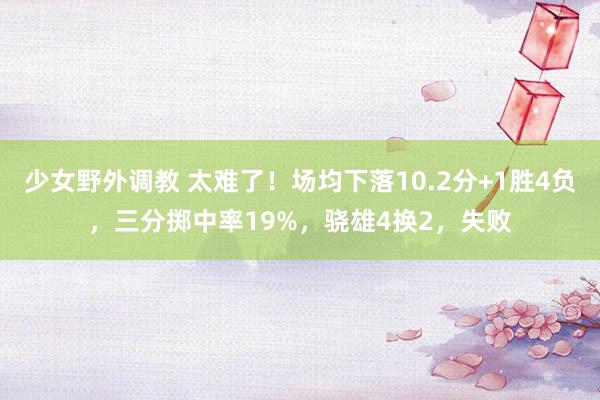 少女野外调教 太难了！场均下落10.2分+1胜4负，三分掷中率19%，骁雄4换2，失败