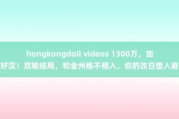 hongkongdoll videos 1300万，加盟好汉！双输结局，和金州格不相入，你的改日堕入窘境