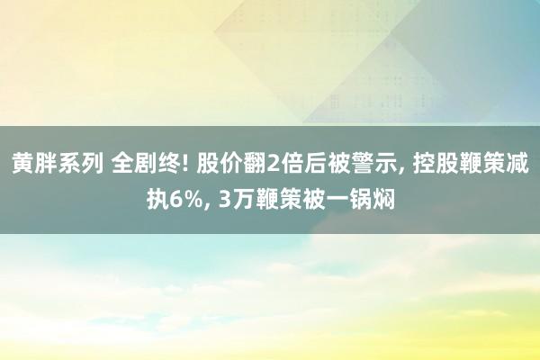 黄胖系列 全剧终! 股价翻2倍后被警示， 控股鞭策减执6%， 3万鞭策被一锅焖