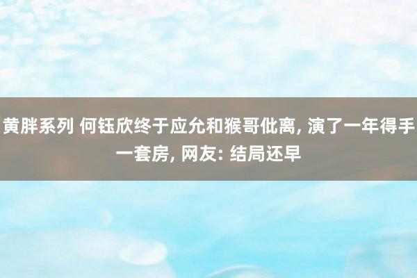 黄胖系列 何钰欣终于应允和猴哥仳离， 演了一年得手一套房， 网友: 结局还早