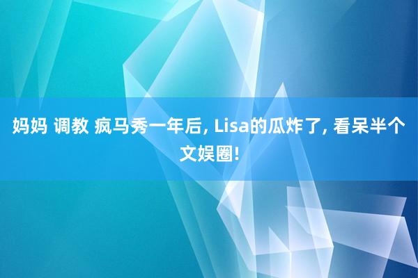 妈妈 调教 疯马秀一年后， Lisa的瓜炸了， 看呆半个文娱圈!