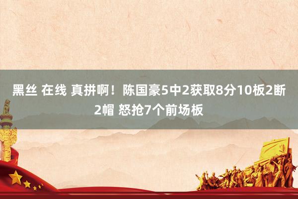 黑丝 在线 真拼啊！陈国豪5中2获取8分10板2断2帽 怒抢7个前场板