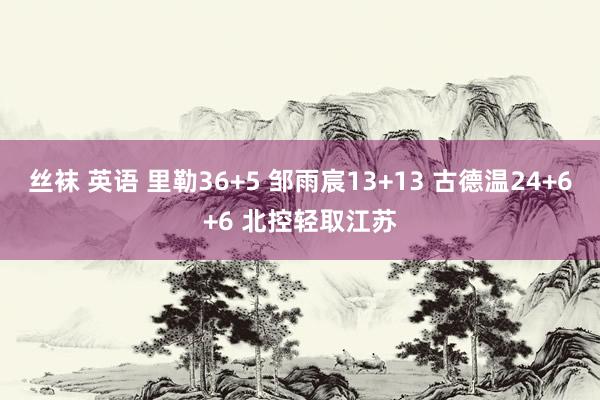 丝袜 英语 里勒36+5 邹雨宸13+13 古德温24+6+6 北控轻取江苏