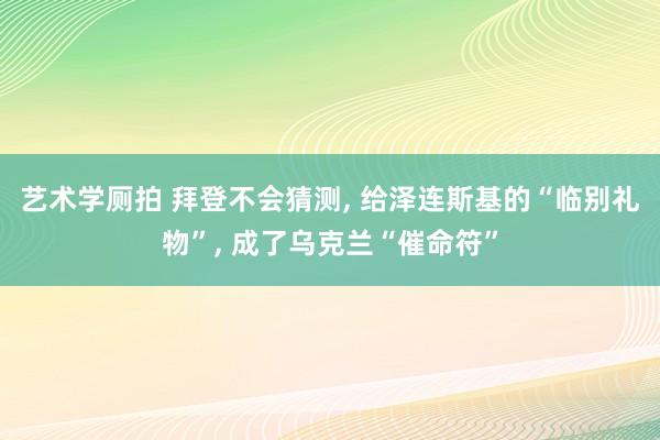 艺术学厕拍 拜登不会猜测， 给泽连斯基的“临别礼物”， 成了乌克兰“催命符”