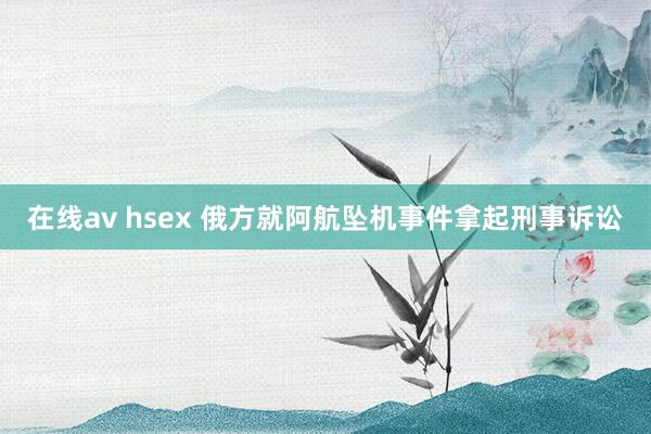 在线av hsex 俄方就阿航坠机事件拿起刑事诉讼