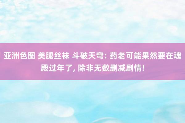 亚洲色图 美腿丝袜 斗破天穹: 药老可能果然要在魂殿过年了， 除非无数删减剧情!