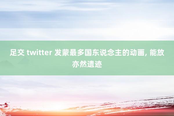 足交 twitter 发蒙最多国东说念主的动画， 能放亦然遗迹