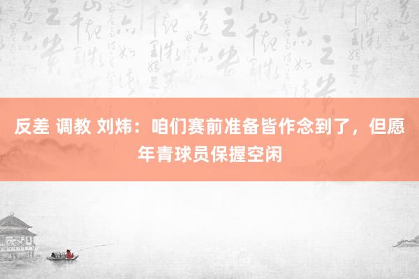 反差 调教 刘炜：咱们赛前准备皆作念到了，但愿年青球员保握空闲