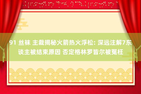 91 丝袜 主裁揭秘火箭热火浮松: 深远注解7东谈主被结束原因 否定格林罗皆尔被冤枉