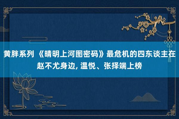 黄胖系列 《晴明上河图密码》最危机的四东谈主在赵不尤身边， 温悦、张择端上榜