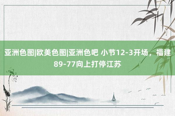 亚洲色图|欧美色图|亚洲色吧 小节12-3开场，福建89-77向上打停江苏