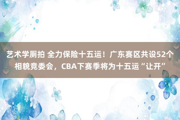 艺术学厕拍 全力保险十五运！广东赛区共设52个相貌竞委会，CBA下赛季将为十五运“让开”