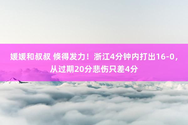 媛媛和叔叔 倏得发力！浙江4分钟内打出16-0，从过期20分悲伤只差4分