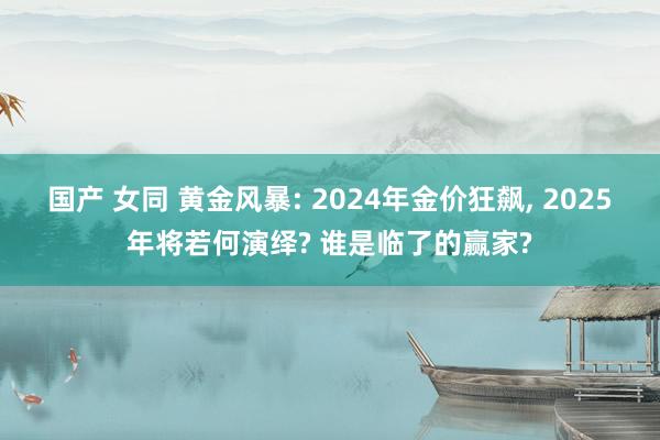 国产 女同 黄金风暴: 2024年金价狂飙， 2025年将若何演绎? 谁是临了的赢家?