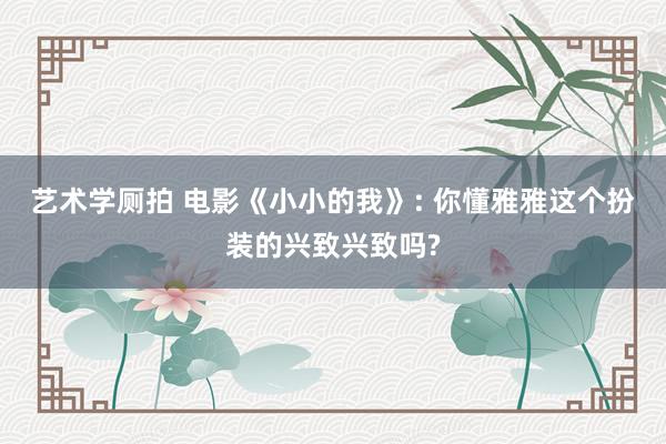 艺术学厕拍 电影《小小的我》: 你懂雅雅这个扮装的兴致兴致吗?