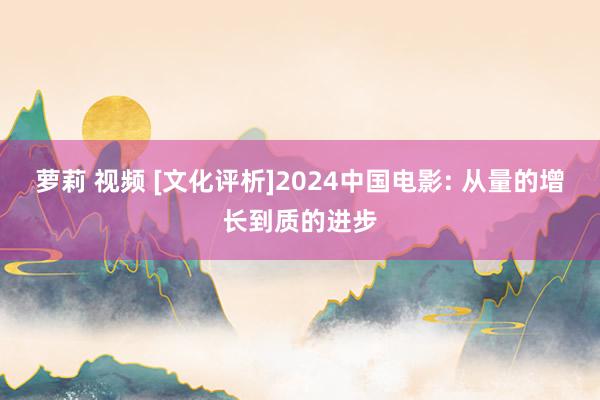 萝莉 视频 [文化评析]2024中国电影: 从量的增长到质的进步