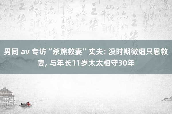 男同 av 专访“杀熊救妻”丈夫: 没时期微细只思救妻， 与年长11岁太太相守30年