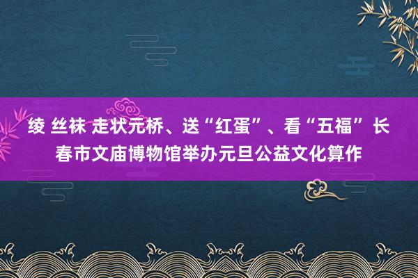 绫 丝袜 走状元桥、送“红蛋”、看“五福” 长春市文庙博物馆举办元旦公益文化算作