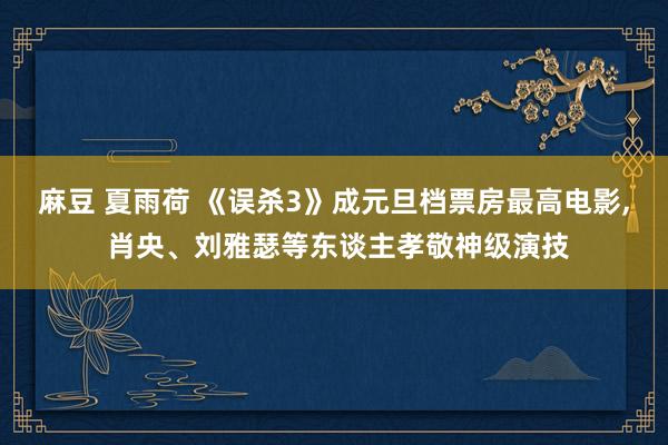 麻豆 夏雨荷 《误杀3》成元旦档票房最高电影， 肖央、刘雅瑟等东谈主孝敬神级演技