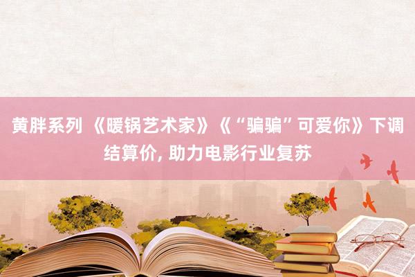 黄胖系列 《暖锅艺术家》《“骗骗”可爱你》下调结算价， 助力电影行业复苏