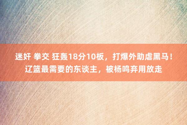 迷奸 拳交 狂轰18分10板，打爆外助虐黑马！辽篮最需要的东谈主，被杨鸣弃用放走