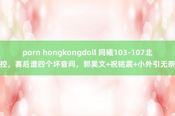 porn hongkongdoll 同曦103-107北控，赛后遭四个坏音问，郭昊文+祝铭震+小外引无奈