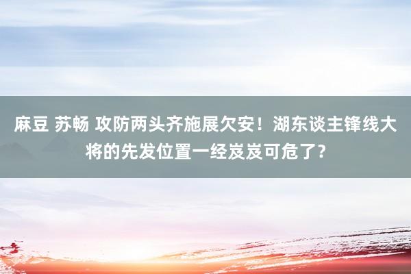 麻豆 苏畅 攻防两头齐施展欠安！湖东谈主锋线大将的先发位置一经岌岌可危了？