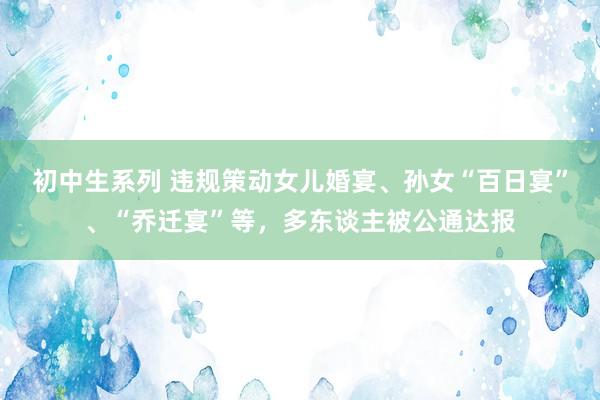 初中生系列 违规策动女儿婚宴、孙女“百日宴”、“乔迁宴”等，多东谈主被公通达报