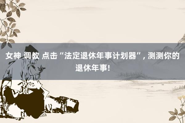 女神 调教 点击“法定退休年事计划器”， 测测你的退休年事!