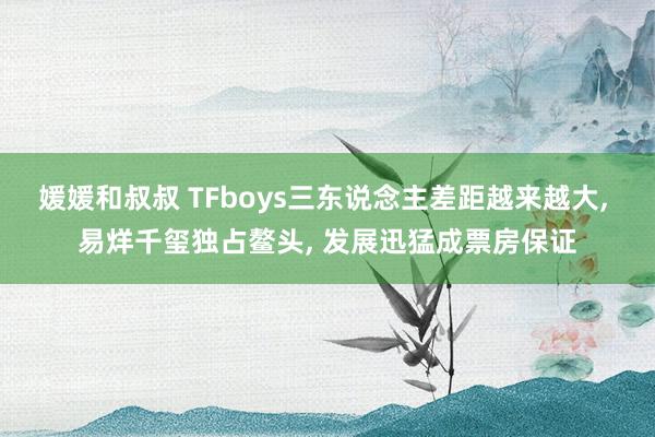 媛媛和叔叔 TFboys三东说念主差距越来越大， 易烊千玺独占鳌头， 发展迅猛成票房保证