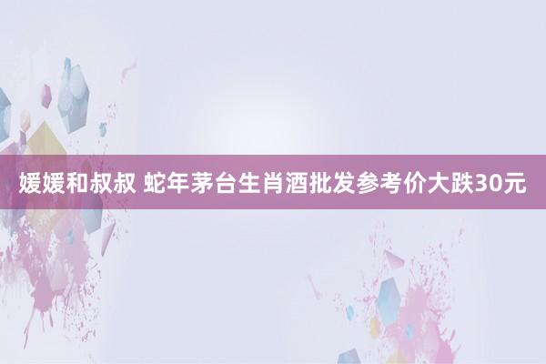 媛媛和叔叔 蛇年茅台生肖酒批发参考价大跌30元