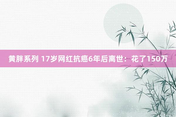 黄胖系列 17岁网红抗癌6年后离世：花了150万