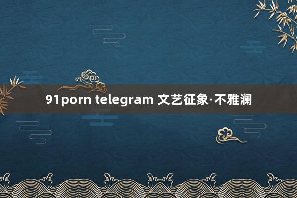 91porn telegram 文艺征象·不雅澜