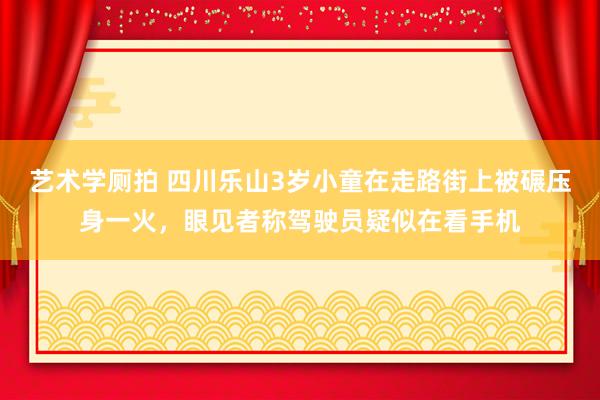 艺术学厕拍 四川乐山3岁小童在走路街上被碾压身一火，眼见者称驾驶员疑似在看手机