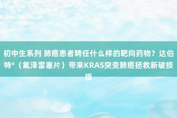 初中生系列 肺癌患者聘任什么样的靶向药物？达伯特®（氟泽雷塞片）带来KRAS突变肺癌拯救新破损