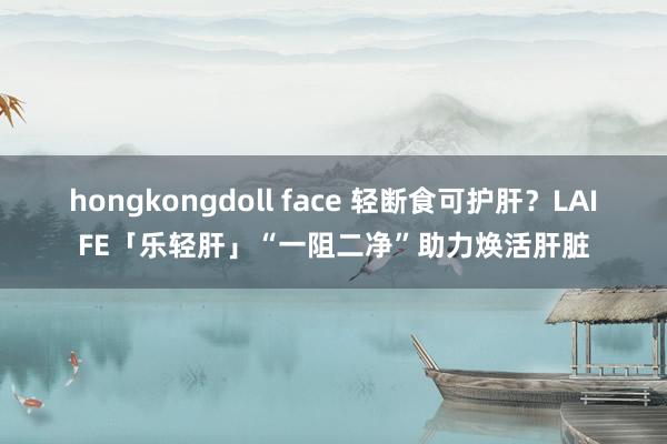 hongkongdoll face 轻断食可护肝？LAIFE「乐轻肝」“一阻二净”助力焕活肝脏