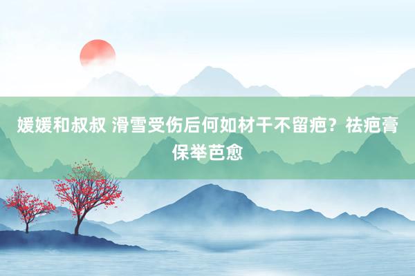 媛媛和叔叔 滑雪受伤后何如材干不留疤？祛疤膏保举芭愈