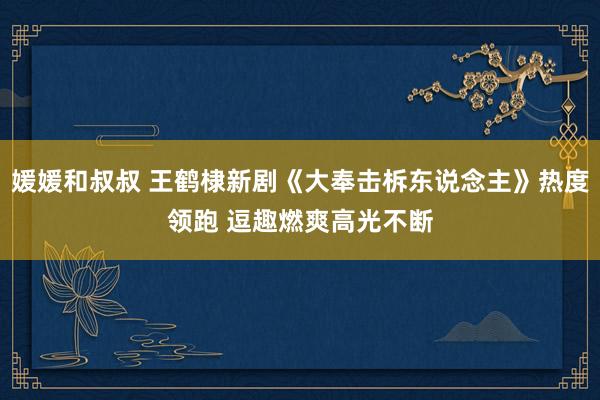 媛媛和叔叔 王鹤棣新剧《大奉击柝东说念主》热度领跑 逗趣燃爽高光不断