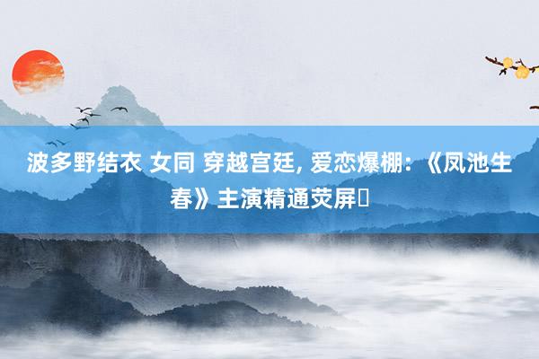 波多野结衣 女同 穿越宫廷， 爱恋爆棚: 《凤池生春》主演精通荧屏✨