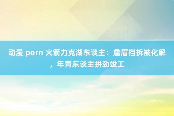 动漫 porn 火箭力克湖东谈主：詹眉挡拆被化解，年青东谈主拼劲竣工