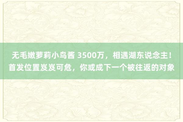 无毛嫩萝莉小鸟酱 3500万，相遇湖东说念主！首发位置岌岌可危，你或成下一个被往返的对象