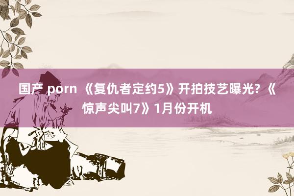 国产 porn 《复仇者定约5》开拍技艺曝光? 《惊声尖叫7》1月份开机