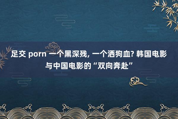 足交 porn 一个黑深残， 一个洒狗血? 韩国电影与中国电影的“双向奔赴”