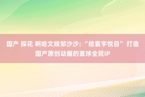 国产 探花 啊哈文娱邹沙沙: “给寰宇悦目” 打造国产原创动画的寰球全民IP