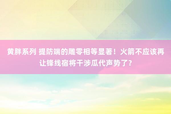 黄胖系列 提防端的雕零相等显著！火箭不应该再让锋线宿将干涉瓜代声势了？