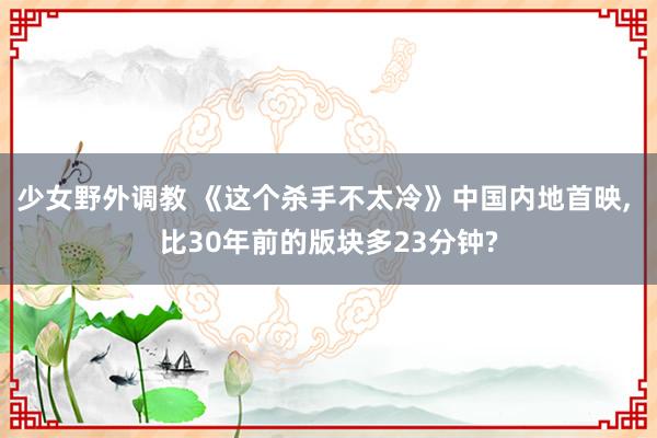 少女野外调教 《这个杀手不太冷》中国内地首映， 比30年前的版块多23分钟?