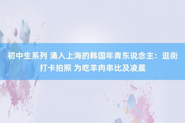 初中生系列 涌入上海的韩国年青东说念主：逛街打卡拍照 为吃羊肉串比及凌晨