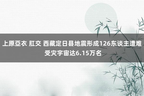 上原亞衣 肛交 西藏定日县地震形成126东谈主遭难 受灾宇宙达6.15万名