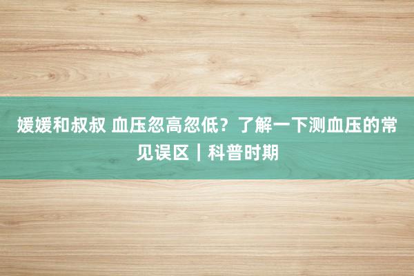 媛媛和叔叔 血压忽高忽低？了解一下测血压的常见误区｜科普时期